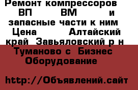  Ремонт компрессоров 305ВП-30/8, 4ВМ10-120/9 и запасные части к ним › Цена ­ 122 - Алтайский край, Завьяловский р-н, Туманово с. Бизнес » Оборудование   